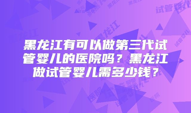 黑龙江有可以做第三代试管婴儿的医院吗？黑龙江做试管婴儿需多少钱？
