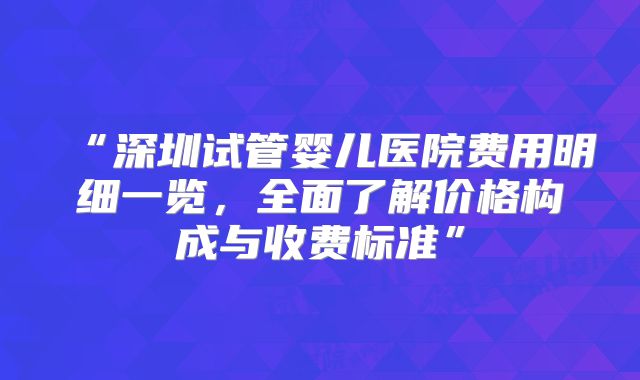“深圳试管婴儿医院费用明细一览，全面了解价格构成与收费标准”