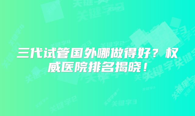 三代试管国外哪做得好?权威医院排名揭晓!