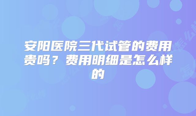 安阳医院三代试管的费用贵吗？费用明细是怎么样的