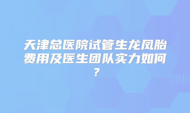 天津总医院试管生龙凤胎费用及医生团队实力如何？