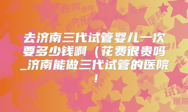 去济南三代试管婴儿一次要多少钱啊(花费很贵吗_济南能做三代试管的医院!