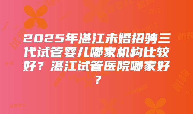 2025年湛江未婚招骋三代试管婴儿哪家机构比较好?湛江试管医院哪家好?