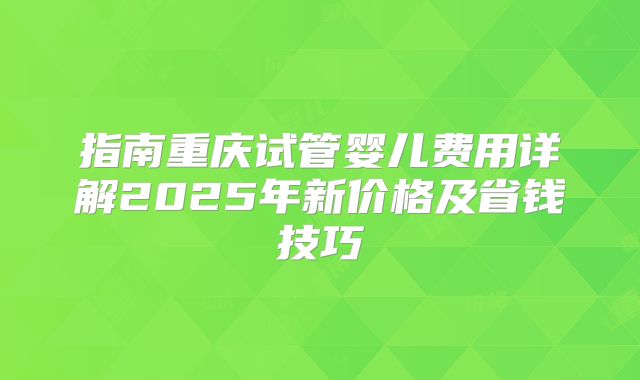 指南重庆试管婴儿费用详解2025年新价格及省钱技巧