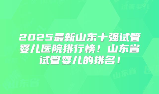 2025最新山东十强试管婴儿医院排行榜！山东省试管婴儿的排名！