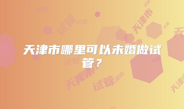 天津市哪里可以未婚做试管？