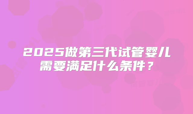 2025做第三代试管婴儿需要满足什么条件？