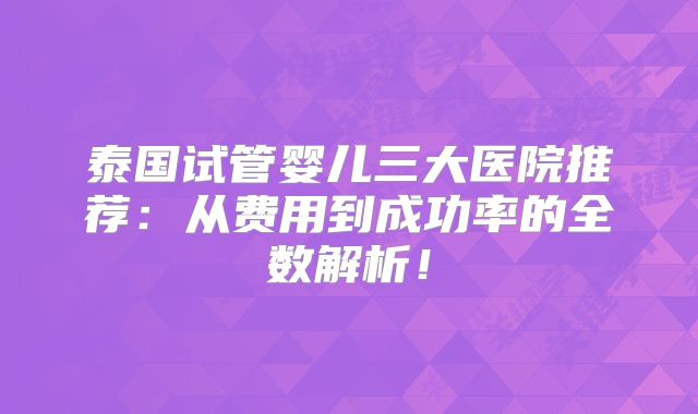 泰国试管婴儿三大医院推荐：从费用到成功率的全数解析！