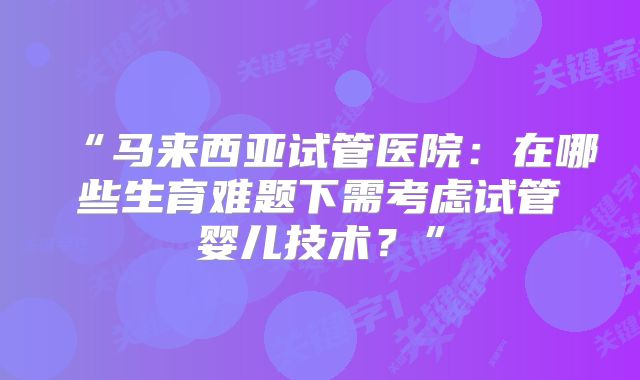 “马来西亚试管医院：在哪些生育难题下需考虑试管婴儿技术？”