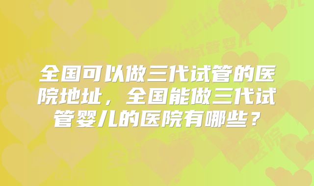 全国可以做三代试管的医院地址，全国能做三代试管婴儿的医院有哪些？