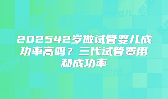 202542岁做试管婴儿成功率高吗？三代试管费用和成功率