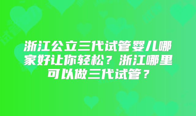 浙江公立三代试管婴儿哪家好让你轻松？浙江哪里可以做三代试管？