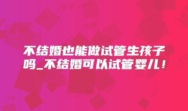不结婚也能做试管生孩子吗_不结婚可以试管婴儿！