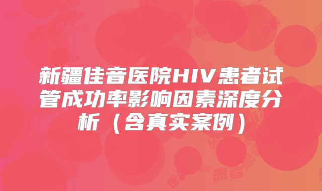 新疆佳音医院HIV患者试管成功率影响因素深度分析（含真实案例）