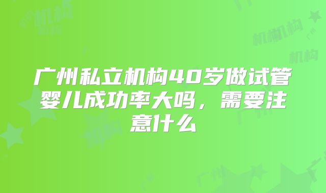 广州私立机构40岁做试管婴儿成功率大吗,需要注意什么