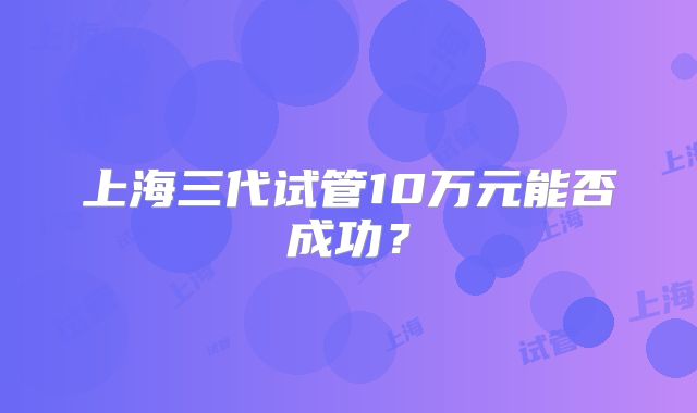 上海三代试管10万元能否成功？