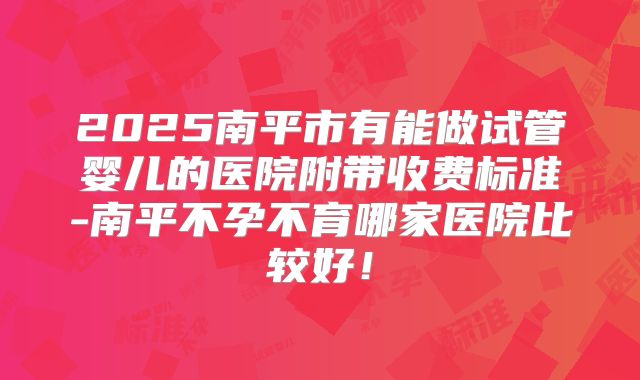 2025南平市有能做试管婴儿的医院附带收费标准-南平不孕不育哪家医院比较好!