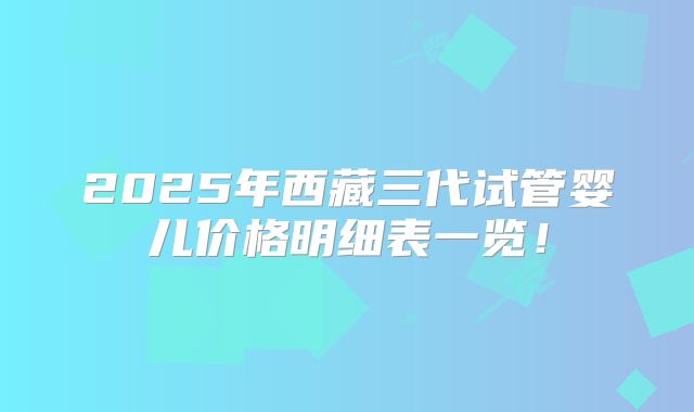 2025年西藏三代试管婴儿价格明细表一览！