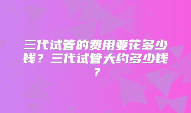 三代试管的费用要花多少钱？三代试管大约多少钱？