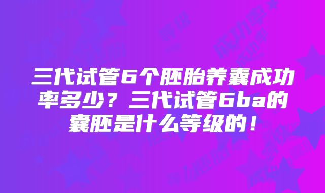 三代试管6个胚胎养囊成功率多少？三代试管6ba的囊胚是什么等级的！