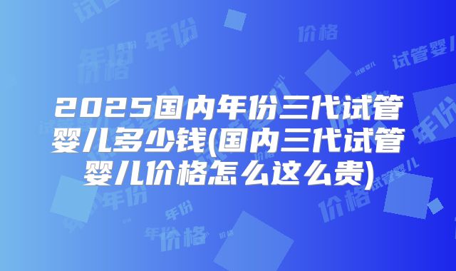 2025国内年份三代试管婴儿多少钱(国内三代试管婴儿价格怎么这么贵)