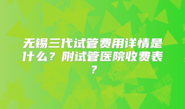 无锡三代试管费用详情是什么？附试管医院收费表？