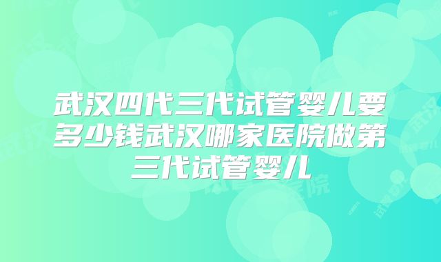 武汉四代三代试管婴儿要多少钱武汉哪家医院做第三代试管婴儿