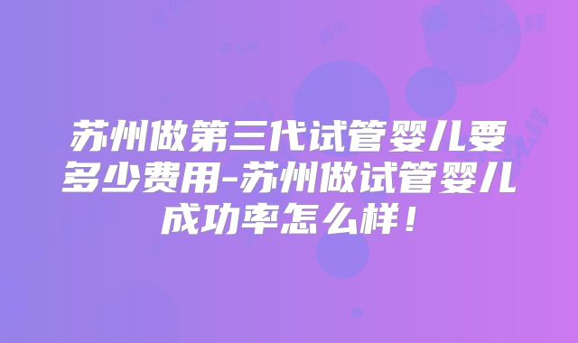 苏州做第三代试管婴儿要多少费用-苏州做试管婴儿成功率怎么样！