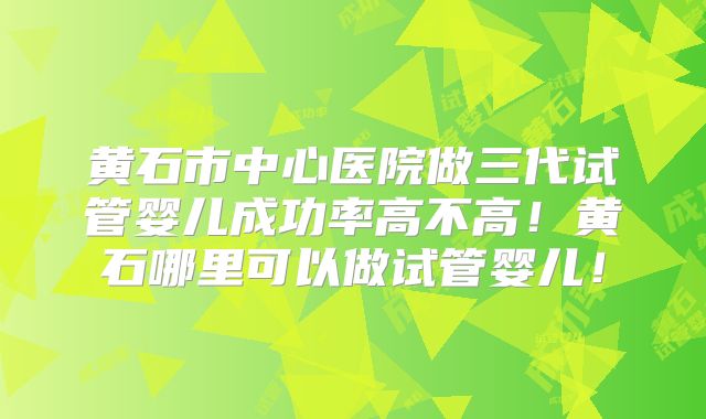 黄石市中心医院做三代试管婴儿成功率高不高！黄石哪里可以做试管婴儿！