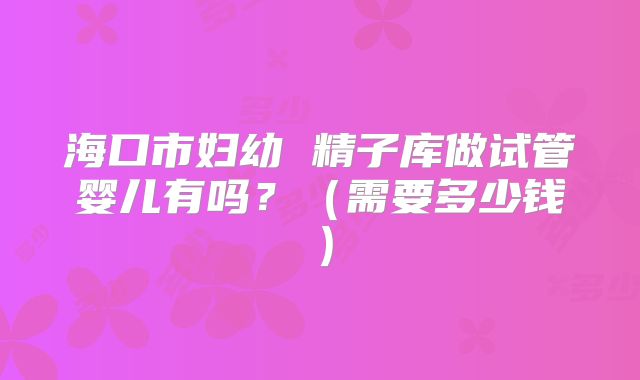 海口市妇幼 精子库做试管婴儿有吗？（需要多少钱）