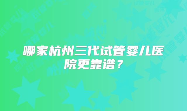 哪家杭州三代试管婴儿医院更靠谱？