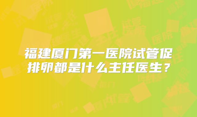 福建厦门第一医院试管促排卵都是什么主任医生?