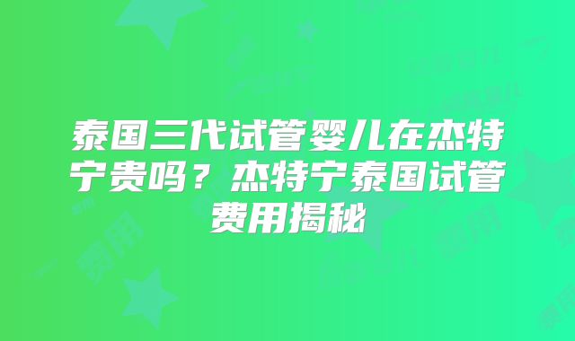 泰国三代试管婴儿在杰特宁贵吗？杰特宁泰国试管费用揭秘