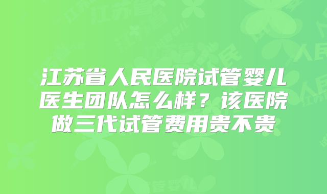 江苏省人民医院试管婴儿医生团队怎么样?该医院做三代试管费用贵不贵
