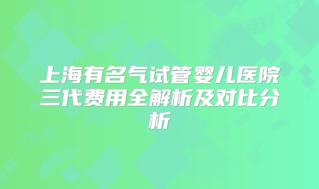 上海有名气试管婴儿医院三代费用全解析及对比分析