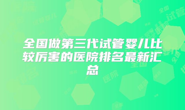 全国做第三代试管婴儿比较厉害的医院排名最新汇总