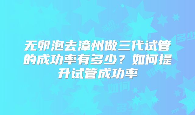无卵泡去漳州做三代试管的成功率有多少？如何提升试管成功率