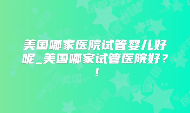 美国哪家医院试管婴儿好呢_美国哪家试管医院好？！