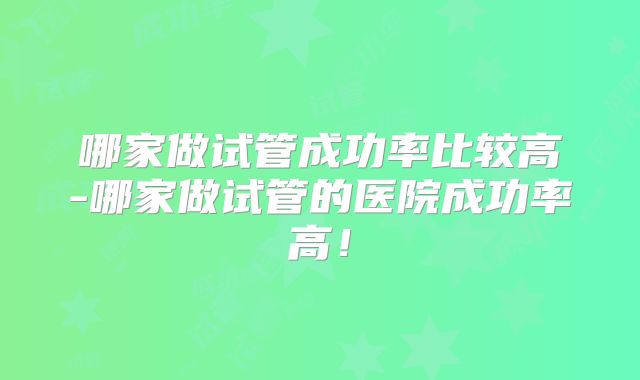 哪家做试管成功率比较高-哪家做试管的医院成功率高!