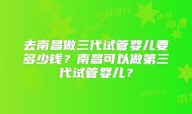 去南昌做三代试管婴儿要多少钱？南昌可以做第三代试管婴儿？
