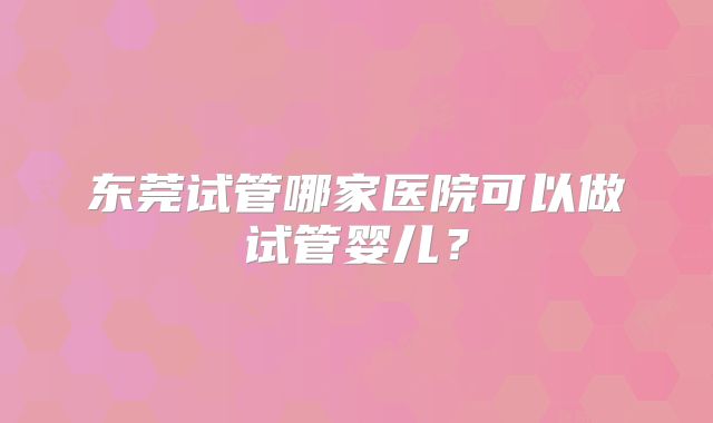 东莞试管哪家医院可以做试管婴儿？