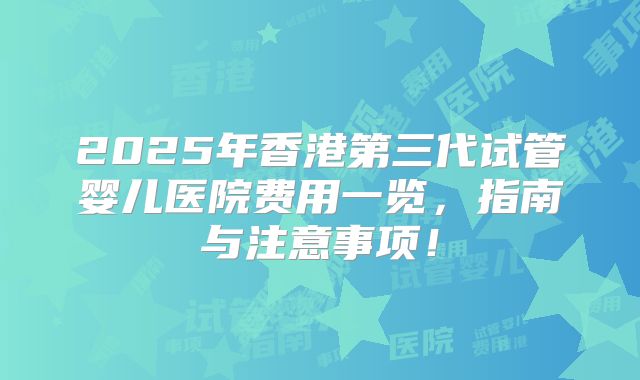 2025年香港第三代试管婴儿医院费用一览，指南与注意事项！