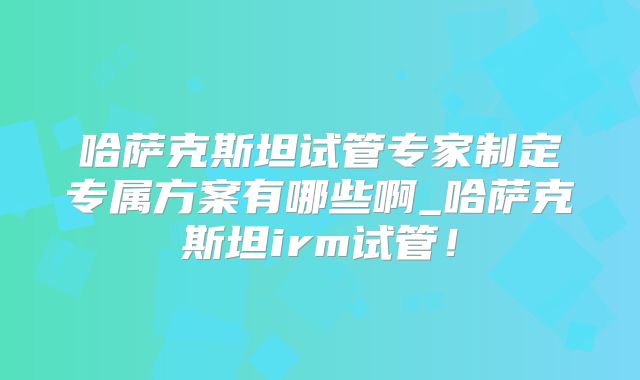 哈萨克斯坦试管专家制定专属方案有哪些啊_哈萨克斯坦irm试管！