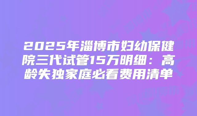 2025年淄博市妇幼保健院三代试管15万明细：高龄失独家庭必看费用清单