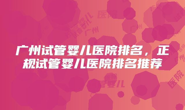 广州试管婴儿医院排名，正规试管婴儿医院排名推荐