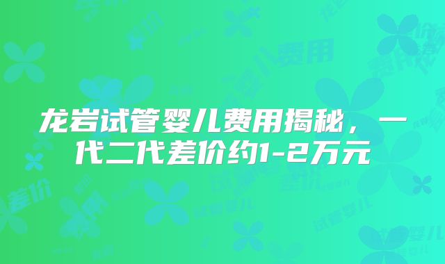 龙岩试管婴儿费用揭秘,一代二代差价约1-2万元