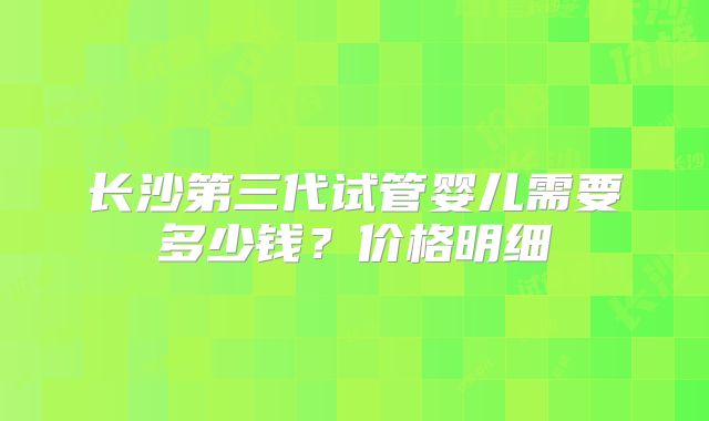 长沙第三代试管婴儿需要多少钱?价格明细