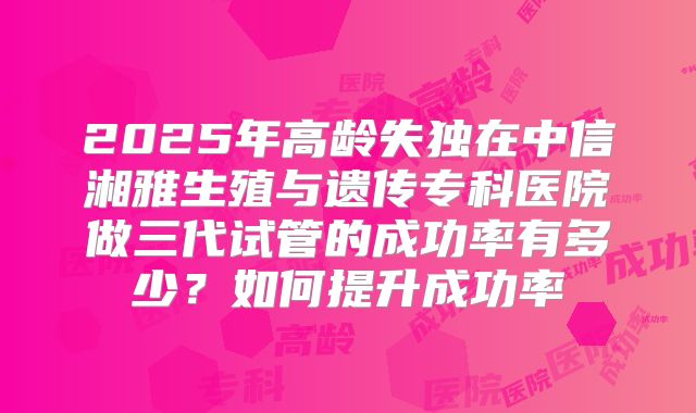 2025年高龄失独在中信湘雅生殖与遗传专科医院做三代试管的成功率有多少?如何提升成功率
