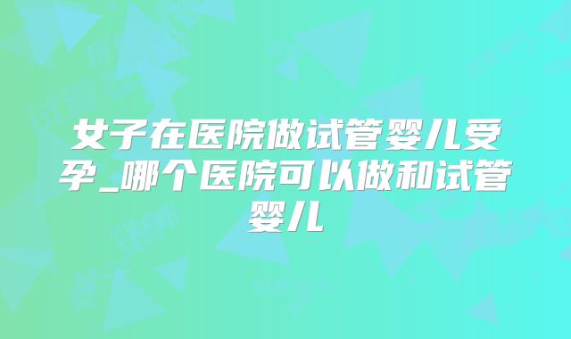 女子在医院做试管婴儿受孕_哪个医院可以做和试管婴儿