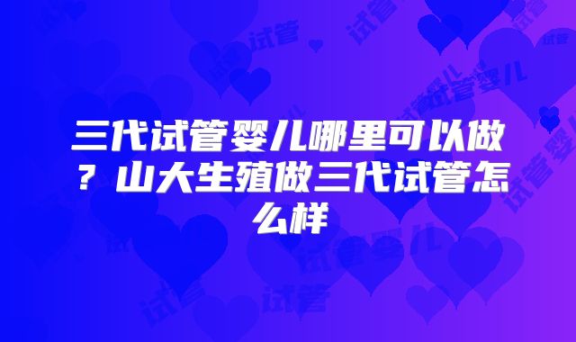 三代试管婴儿哪里可以做？山大生殖做三代试管怎么样